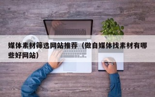 石河子媒体素材筛选网站推荐（做自媒体找素材有哪些好网站）